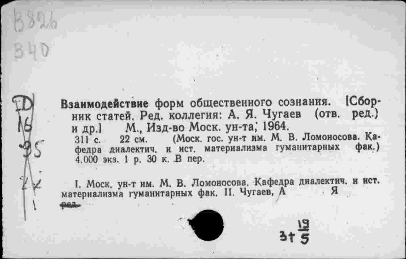 ﻿Взаимодействие форм общественного сознания. [Сборник статей. Ред. коллегия: А. Я. Чугаев (отв. ред.) и др.] М., Изд-во Моск, ун-та,’ 1964.
311 с. 22 см. (Моск. гос. ун-т им. М. В. Ломоносова. Кафедра диалектич. и ист. материализма гуманитарных фак.) 4.000 экз. 1 р. 30 к. В пер.
1. Моск, ун-т им. М. В. Ломоносова. Кафедра диалектич. и ист. материализма гуманитарных фак. II. Чугаев, А	Я
, Я
Ы 5